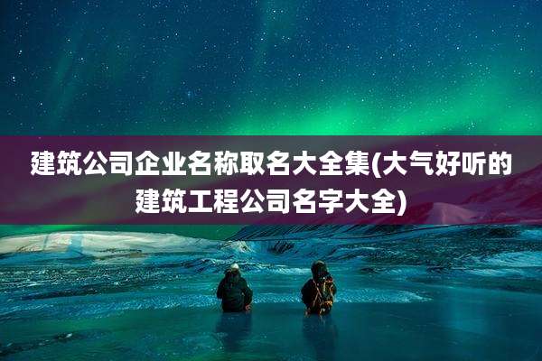 建筑公司企业名称取名大全集(大气好听的建筑工程公司名字大全)
