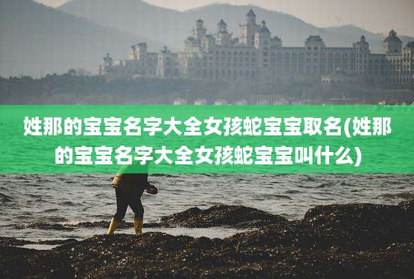 姓那的宝宝名字大全女孩蛇宝宝取名(姓那的宝宝名字大全女孩蛇宝宝叫什么)