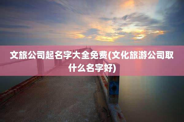 文旅公司起名字大全免费(文化旅游公司取什么名字好)
