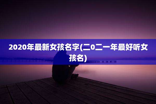 2020年最新女孩名字(二0二一年最好听女孩名)