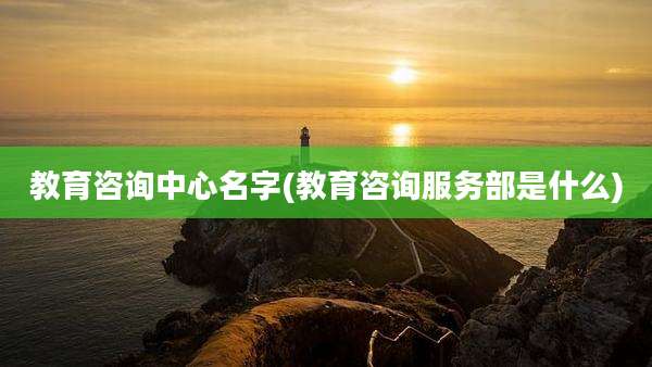 教育咨询中心名字(教育咨询服务部是什么)