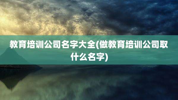 教育培训公司名字大全(做教育培训公司取什么名字)