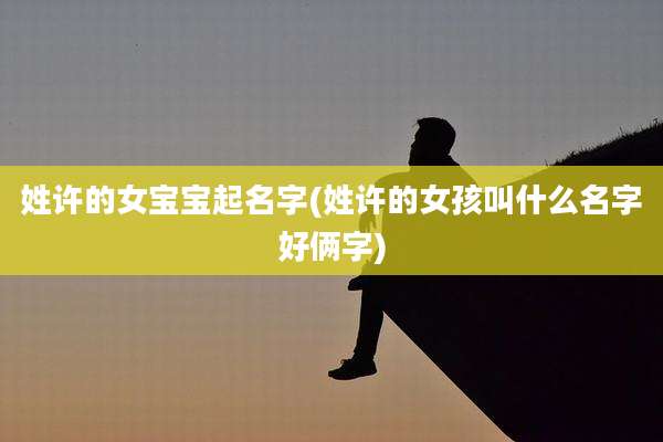 姓许的女宝宝起名字(姓许的女孩叫什么名字好俩字)