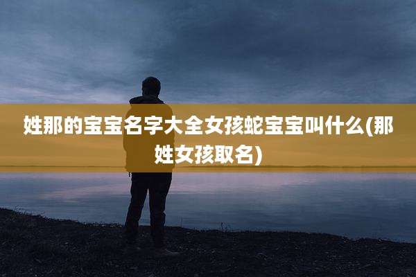 姓那的宝宝名字大全女孩蛇宝宝叫什么(那姓女孩取名)