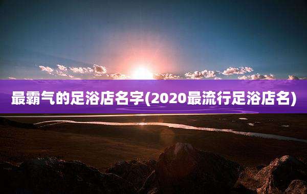 最霸气的足浴店名字(2020最流行足浴店名)