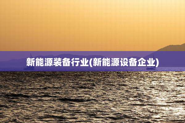新能源装备行业(新能源设备企业)