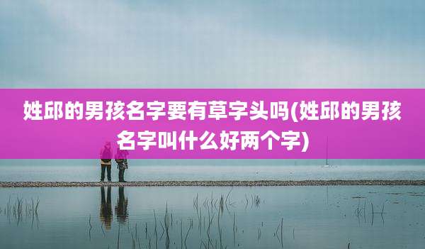 姓邱的男孩名字要有草字头吗(姓邱的男孩名字叫什么好两个字)