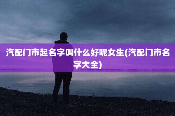 汽配门市起名字叫什么好呢女生(汽配门市名字大全)