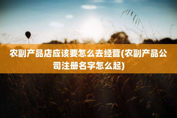 农副产品店应该要怎么去经营(农副产品公司注册名字怎么起)