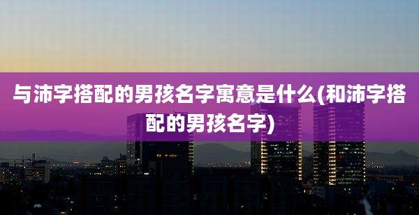 与沛字搭配的男孩名字寓意是什么(和沛字搭配的男孩名字)