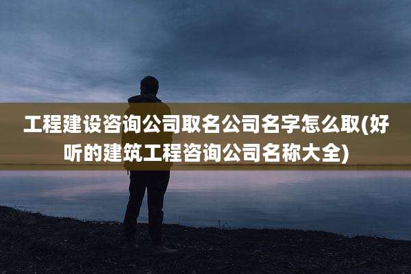 工程建设咨询公司取名公司名字怎么取(好听的建筑工程咨询公司名称大全)