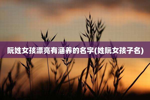 阮姓女孩漂亮有涵养的名字(姓阮女孩子名)