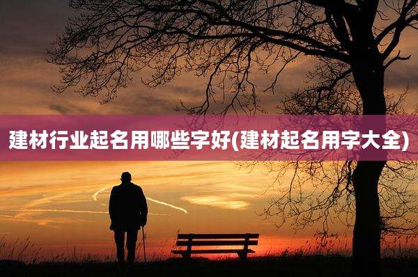 建材行业起名用哪些字好(建材起名用字大全)