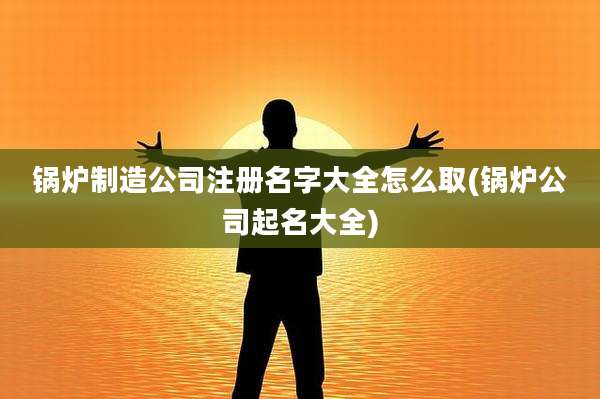锅炉制造公司注册名字大全怎么取(锅炉公司起名大全)