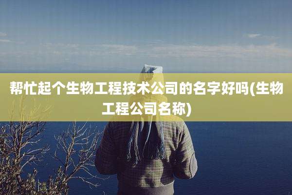 帮忙起个生物工程技术公司的名字好吗(生物工程公司名称)