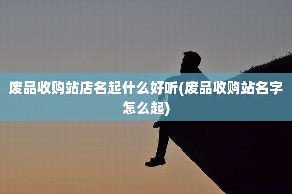 废品收购站店名起什么好听(废品收购站名字怎么起)