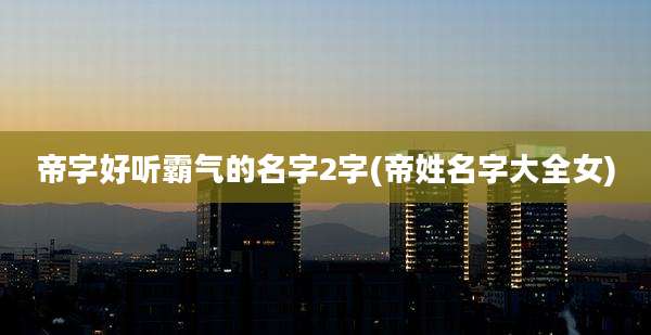 帝字好听霸气的名字2字(帝姓名字大全女)