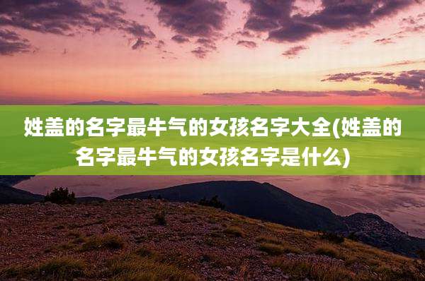 姓盖的名字最牛气的女孩名字大全(姓盖的名字最牛气的女孩名字是什么)