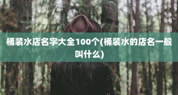 桶装水店名字大全100个(桶装水的店名一般叫什么)