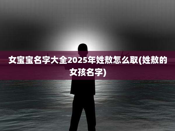 女宝宝名字大全2025年姓敖怎么取(姓敖的女孩名字)