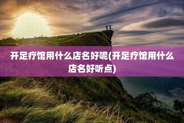 开足疗馆用什么店名好呢(开足疗馆用什么店名好听点)