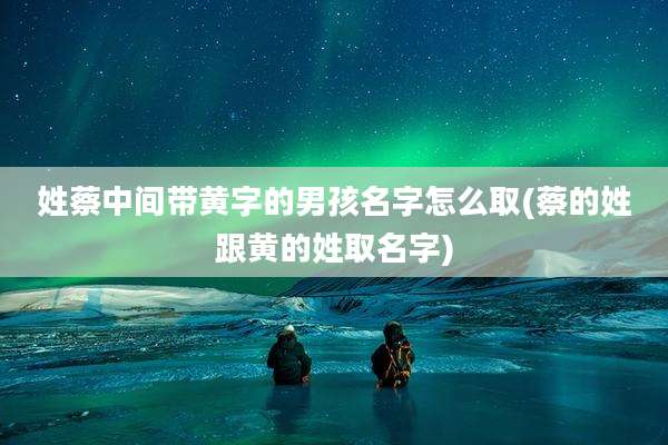 姓蔡中间带黄字的男孩名字怎么取(蔡的姓跟黄的姓取名字)