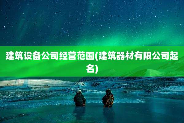 建筑设备公司经营范围(建筑器材有限公司起名)