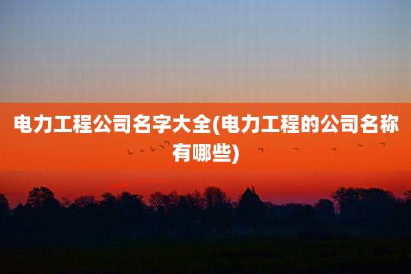 电力工程公司名字大全(电力工程的公司名称有哪些)