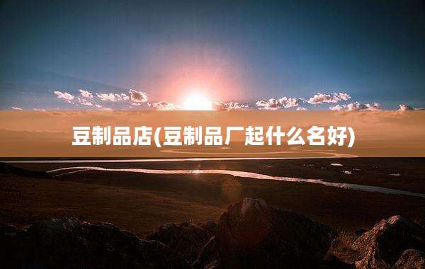 豆制品店(豆制品厂起什么名好)