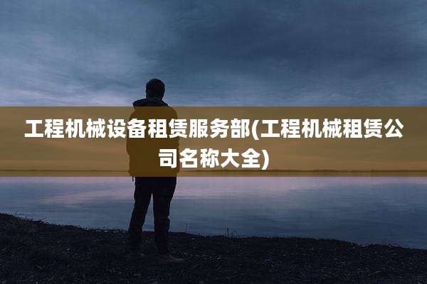 工程机械设备租赁服务部(工程机械租赁公司名称大全)