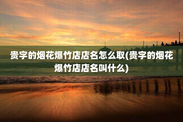 贵字的烟花爆竹店店名怎么取(贵字的烟花爆竹店店名叫什么)