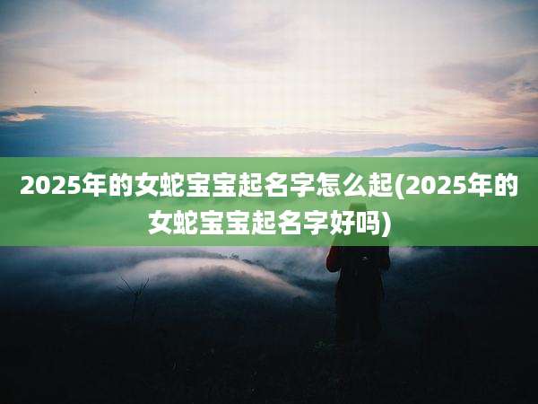 2025年的女蛇宝宝起名字怎么起(2025年的女蛇宝宝起名字好吗)