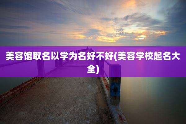 美容馆取名以学为名好不好(美容学校起名大全)