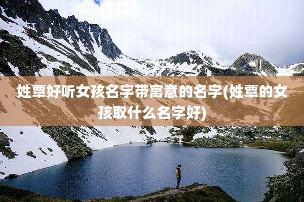姓覃好听女孩名字带寓意的名字(姓覃的女孩取什么名字好)