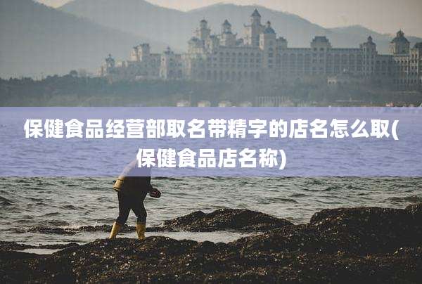 保健食品经营部取名带精字的店名怎么取(保健食品店名称)