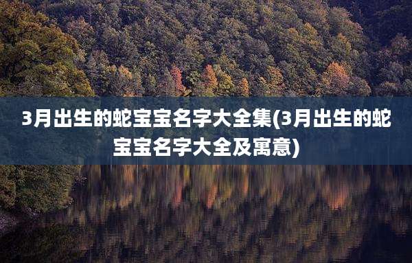 3月出生的蛇宝宝名字大全集(3月出生的蛇宝宝名字大全及寓意)