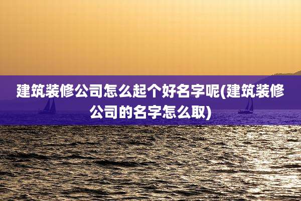 建筑装修公司怎么起个好名字呢(建筑装修公司的名字怎么取)