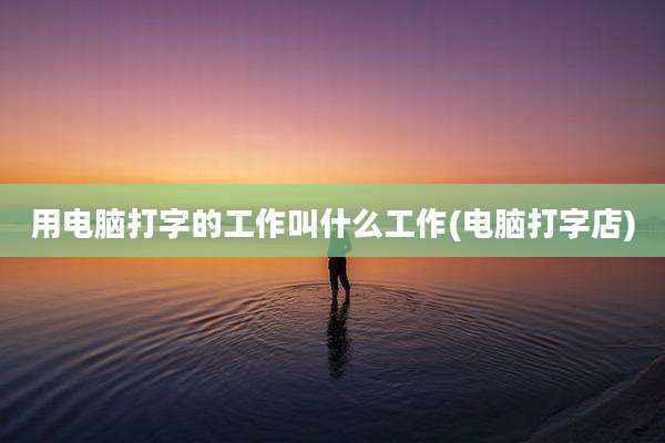 用电脑打字的工作叫什么工作(电脑打字店)