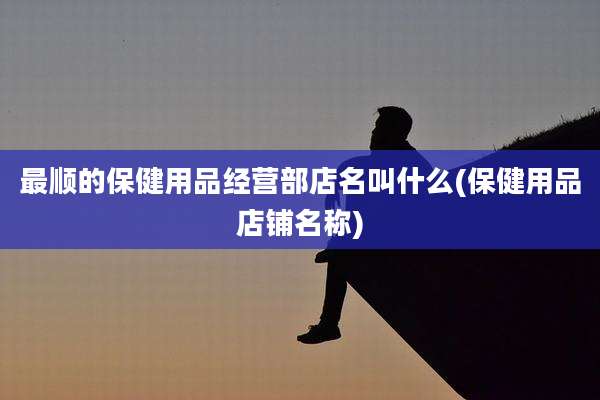 最顺的保健用品经营部店名叫什么(保健用品店铺名称)