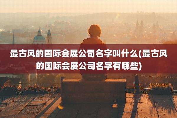 最古风的国际会展公司名字叫什么(最古风的国际会展公司名字有哪些)