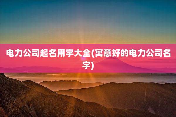 电力公司起名用字大全(寓意好的电力公司名字)