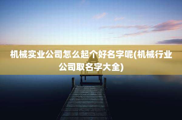 机械实业公司怎么起个好名字呢(机械行业公司取名字大全)