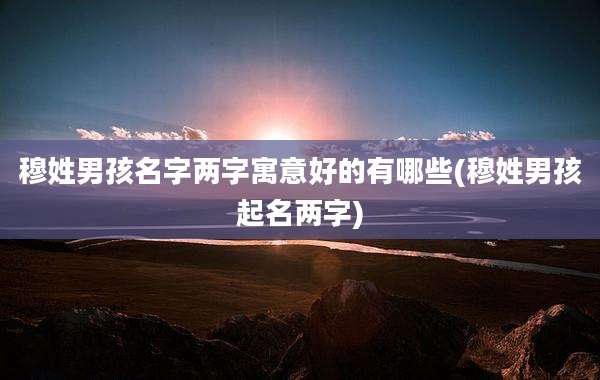 穆姓男孩名字两字寓意好的有哪些(穆姓男孩起名两字)