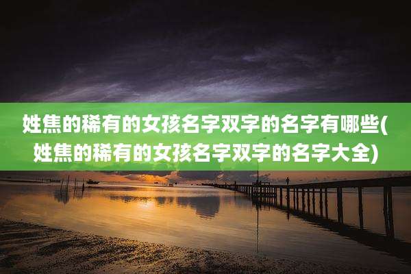 姓焦的稀有的女孩名字双字的名字有哪些(姓焦的稀有的女孩名字双字的名字大全)