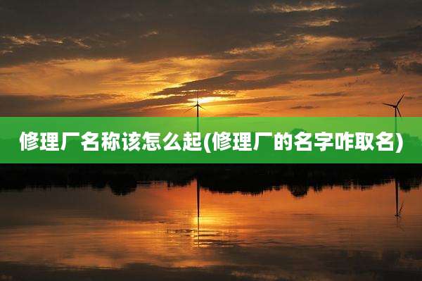 修理厂名称该怎么起(修理厂的名字咋取名)