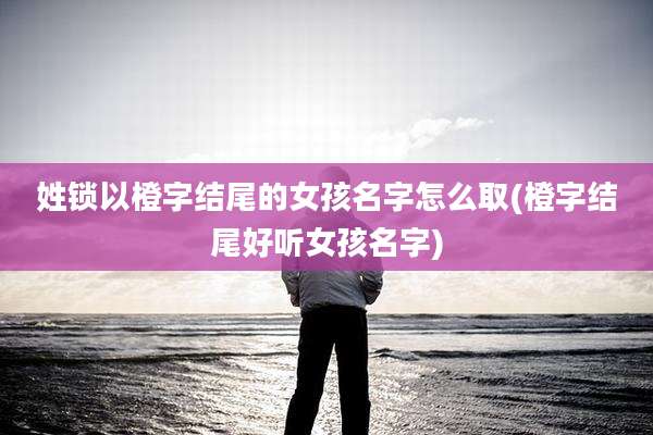 姓锁以橙字结尾的女孩名字怎么取(橙字结尾好听女孩名字)