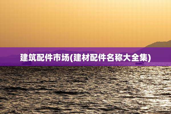 建筑配件市场(建材配件名称大全集)