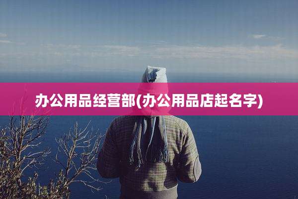 办公用品经营部(办公用品店起名字)