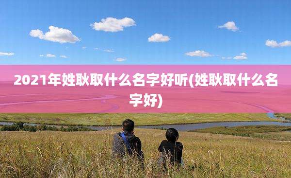 2021年姓耿取什么名字好听(姓耿取什么名字好)