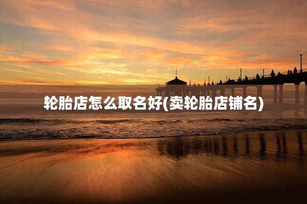 轮胎店怎么取名好(卖轮胎店铺名)